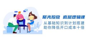 聚光投放底层逻辑课，从基础知识到计划搭建，助你降低开口成本十倍-识享社