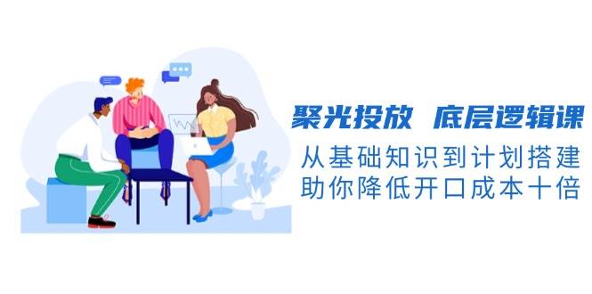 聚光投放底层逻辑课，从基础知识到计划搭建，助你降低开口成本十倍 - 识享社-识享社