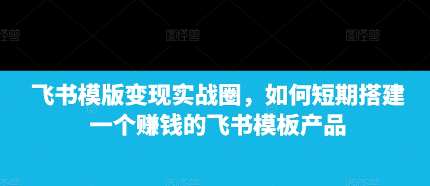 飞书模版变现实战圈,如何短期搭建一个赚钱的飞书模板产品 - 识享社-识享社