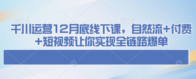 千川运营12月底线下课,自然流+付费+短视频让你实现全链路爆单 - 识享社-识享社