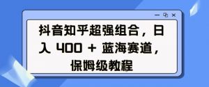 抖音知乎超强组合，日入4张， 蓝海赛道，保姆级教程-识享社