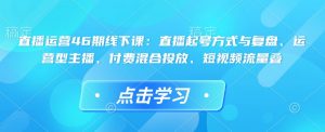 直播运营46期线下课:直播起号方式与复盘、运营型主播、付费混合投放、短视频流量叠-识享社