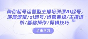 带你起号运营型主播培训课AI起号,底层逻辑/ai起号/运营晋级/主播进阶/基础操作/剪辑技巧-识享社