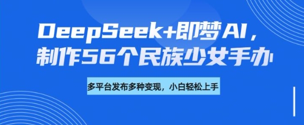 DeepSeek+即梦AI，制作56个民族少女手办，附详细教程+变现方向 - 识享社-识享社