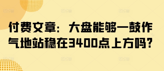 付费文章：大盘能够一鼓作气地站稳在3400点上方吗? - 识享社-识享社