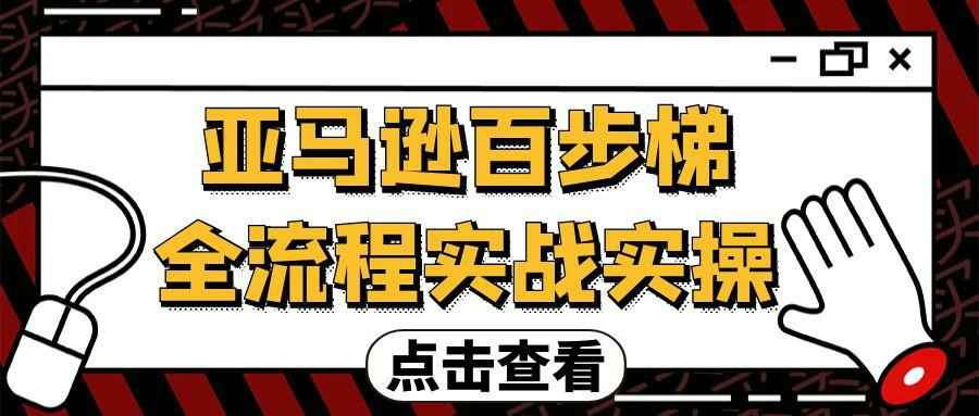 亚马逊百步梯全流程实战实操：98节系统课从入门到精通，覆盖选品、运营、推广、物流