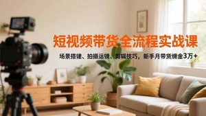 短视频带货全流程实战课，场景搭建、拍摄运镜、剪辑技巧，新手月带货佣金3万+-识享社