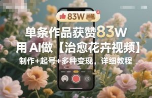 单条作品获赞83W，用AI做【治愈花卉视频】，制作+起号+多种变现，详细教程-识享社