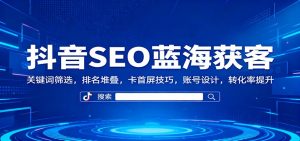 抖音SEO蓝海获客：关键词筛选，排名堆叠，卡首屏技巧，账号设计，转化率提升-识享社