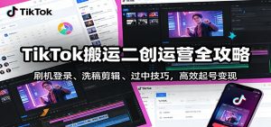 TikTok搬运二创运营全攻略:刷机登录、洗稿剪辑 、过中技巧,高效起号变现-识享社