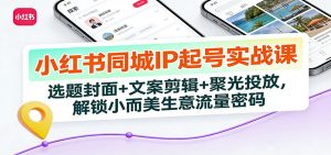 小红书同城IP起号实战课：选题封面+文案剪辑+聚光投放，解锁小而美生意流量密码-识享社