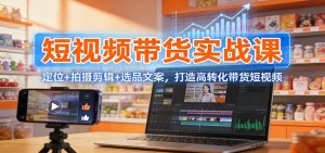 短视频带货实战课：定位+拍摄剪辑+选品文案，打造高转化带货短视频-识享社