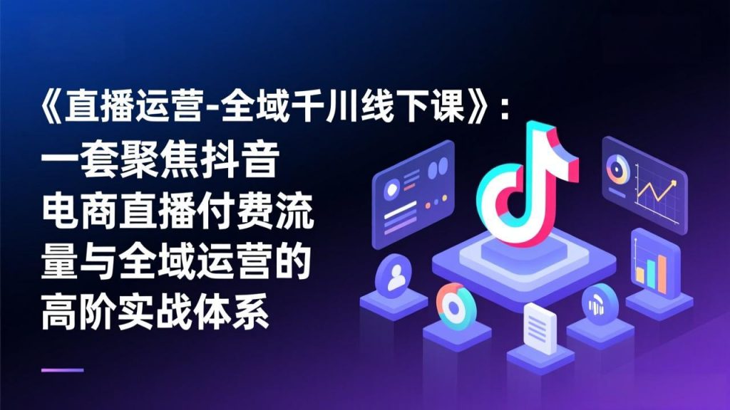 《直播运营-全域千川线下课》：一套聚焦抖音电商直播付费流量与全域运营的高阶实战体系-识享社