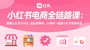 小红书电商全链路课：掌握小红书从开店、选品到爆单，从零到一跑通小红书电商变现-识享社