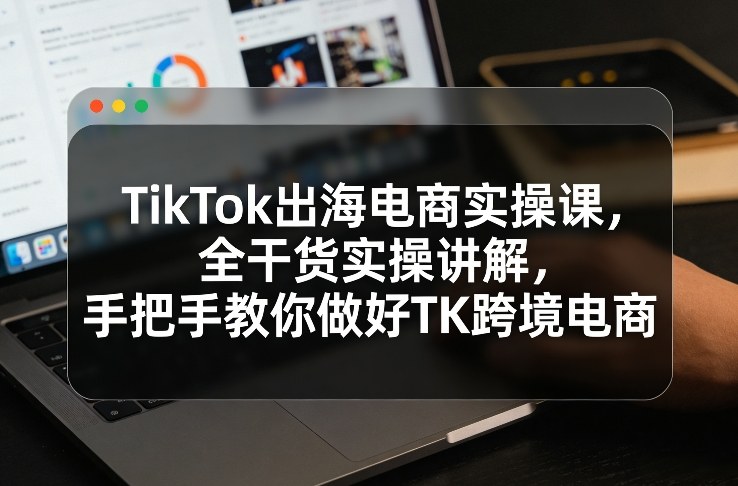 TikTok出海电商实操课，全干货实操讲解，手把手教你做好TK跨境电商 - 识享社-识享社