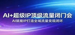 AI+超级IP顶级流量闭门会：AI赋能IP打造全域流量变现闭环-识享社