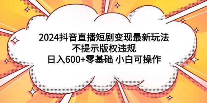 (9305期)2024抖音直播短剧变现最新玩法，不提示版权违规 日入600+零基础 小白可操作 - 识享社-识享社