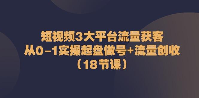 短视频3大平台流量获客:从0-1实操起盘做号+流量创收(18节课)-识享社