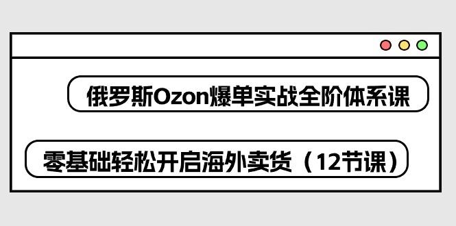 俄罗斯 Ozon-爆单实战全阶体系课，零基础轻松开启海外卖货(12节课 - 识享社-识享社