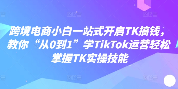 跨境电商小白一站式开启TK搞钱，教你“从0到1”学TikTok运营轻松掌握TK实操技能 - 识享社-识享社
