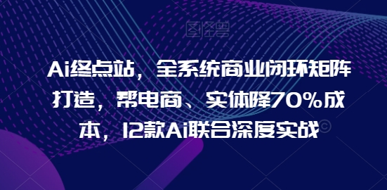 Ai终点站，全系统商业闭环矩阵打造，帮电商、实体降70%成本，12款Ai联合深度实战【0906更新】 - 识享社-识享社