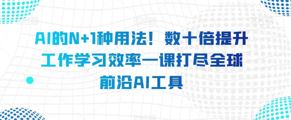AI的N+1种用法！数十倍提升工作学习效率一课打尽全球前沿AI工具 - 识享社-识享社