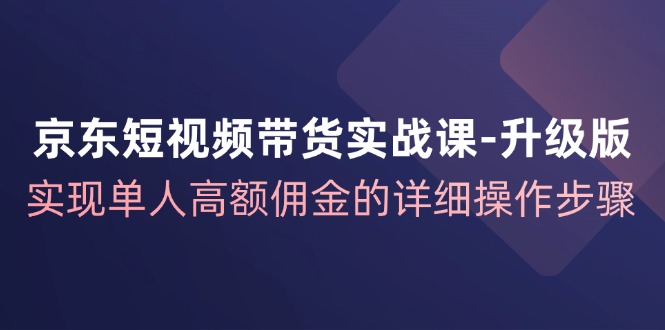 京东短视频带货实战课升级版,实现单人高额佣金的详细操作步骤-识享社