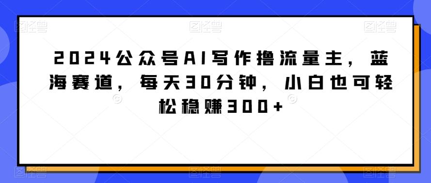 2024公众号AI写作撸流量主,蓝海赛道,每天30分钟,小白也可轻松稳赚300+【揭秘】-识享社