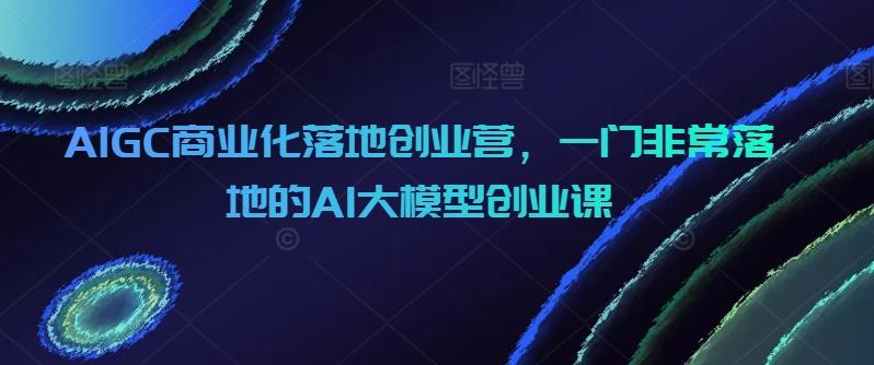 AIGC商业化落地创业营，一门非常落地的AI大模型创业课 - 识享社-识享社