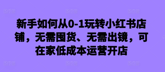 新手如何从0-1玩转小红书店铺,无需囤货、无需出镜,可在家低成本运营开店-识享社