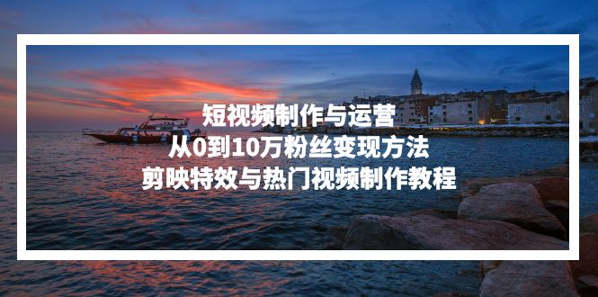 短视频制作与运营，从0到10万粉丝变现方法，剪映特效与热门视频制作教程-识享社