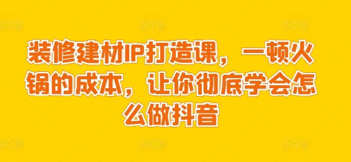 装修建材IP打造课，一顿火锅的成本，让你彻底学会怎么做抖音 - 识享社-识享社