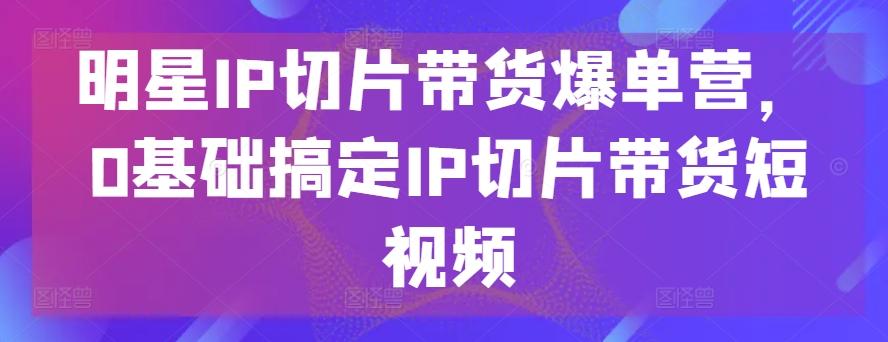 明星IP切片带货爆单营，0基础搞定IP切片带货短视频 - 识享社-识享社