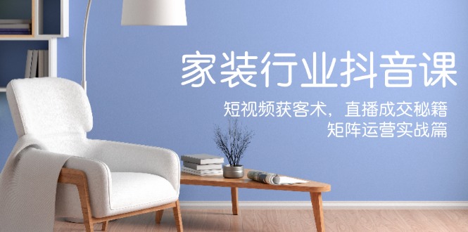 家装抖音课：短视频获客术，直播成交秘籍，矩阵运营实战篇 - 识享社-识享社