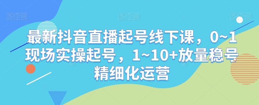 最新抖音直播起号线下课，0~1现场实操起号，1~10+放量稳号精细化运营 - 识享社-识享社