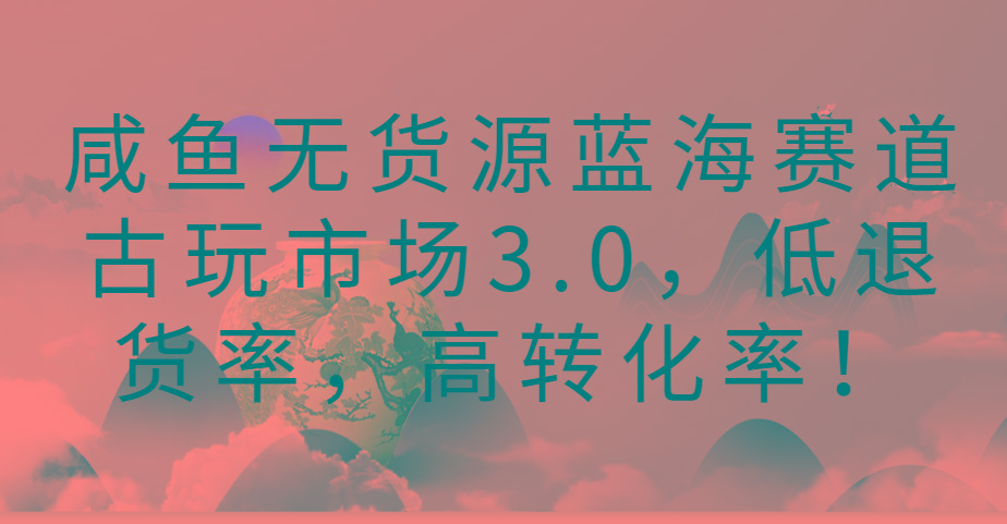咸鱼无货源蓝海赛道古玩市场3.0，低退货率，高转化率！-识享社