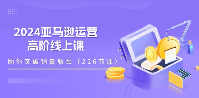 2024亚马逊运营-高阶线上课，助你突破销量瓶颈(228节课-识享社