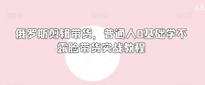 俄罗斯产品剪辑带货,普通人0基础学不露脸带货实战教程-识享社