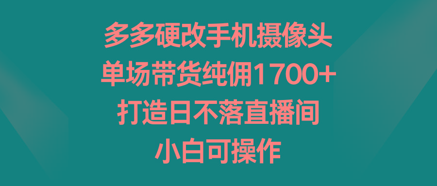 多多硬改手机摄像头，单场带货纯佣1700+，打造日不落直播间，小白可操作 - 识享社-识享社