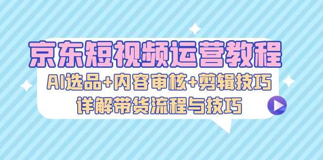 京东短视频运营教程：AI选品+内容审核+剪辑技巧，详解带货流程与技巧 - 识享社-识享社