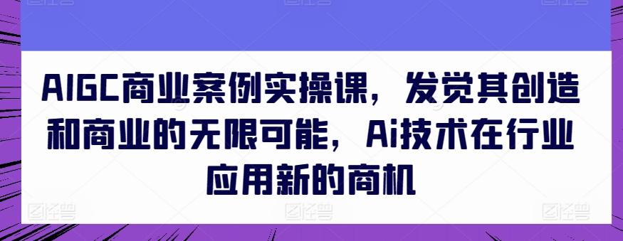 AIGC商业案例实操课，发觉其创造和商业的无限可能，Ai技术在行业应用新的商机 - 识享社-识享社