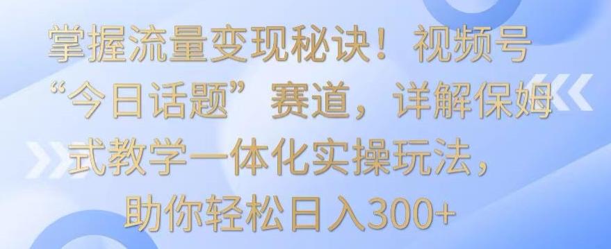 掌握流量变现秘诀！视频号“今日话题”赛道，详解保姆式教学一体化实操玩法，助你轻松日入300+【揭秘】-识享社